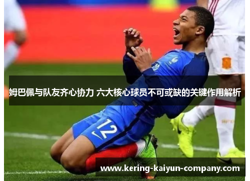 姆巴佩与队友齐心协力 六大核心球员不可或缺的关键作用解析 姆巴佩与队友齐心协力 六大核心球员不可或缺的关键作用解析