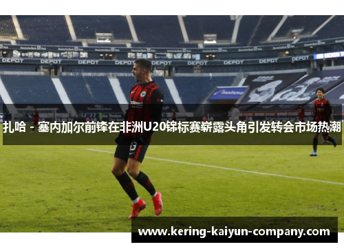 扎哈 - 塞内加尔前锋在非洲U20锦标赛崭露头角引发转会市场热潮