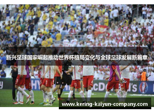 新兴足球国家崛起推动世界杯格局变化与全球足球发展新篇章