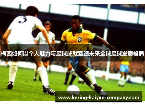 梅西如何以个人魅力与足球成就塑造未来全球足球发展格局