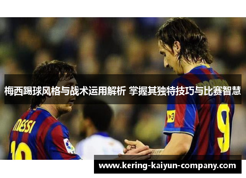 梅西踢球风格与战术运用解析 掌握其独特技巧与比赛智慧