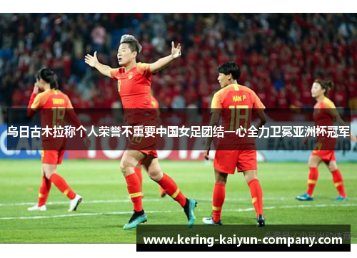 乌日古木拉称个人荣誉不重要中国女足团结一心全力卫冕亚洲杯冠军