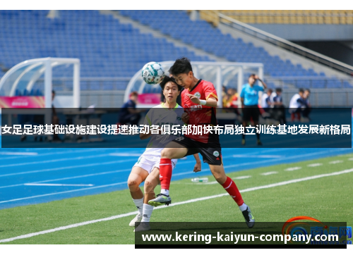 女足足球基础设施建设提速推动各俱乐部加快布局独立训练基地发展新格局