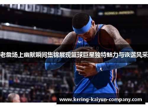 老詹场上幽默瞬间集锦展现篮球巨星独特魅力与诙谐风采